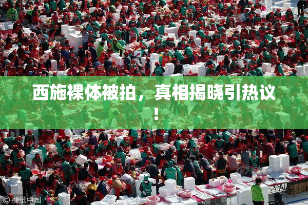 西施裸体被拍，真相揭晓引热议！