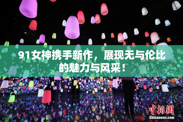 91女神携手新作，展现无与伦比的魅力与风采！