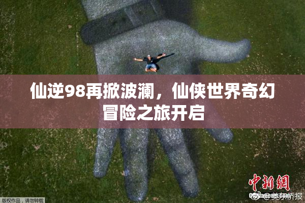 仙逆98再掀波澜，仙侠世界奇幻冒险之旅开启