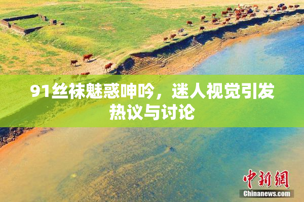 91丝袜魅惑呻吟，迷人视觉引发热议与讨论
