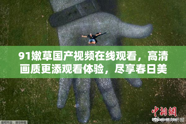 91嫩草国产视频在线观看，高清画质更添观看体验，尽享春日美好时光。