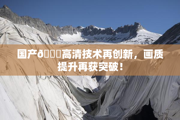 国产🍑高清技术再创新，画质提升再获突破！