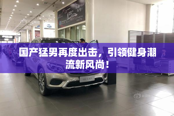 国产猛男再度出击，引领健身潮流新风尚！