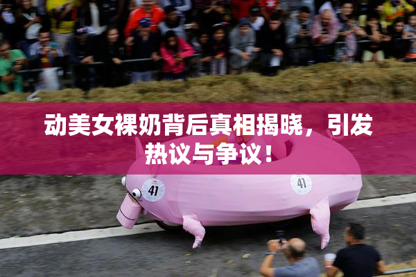 动美女裸奶背后真相揭晓，引发热议与争议！