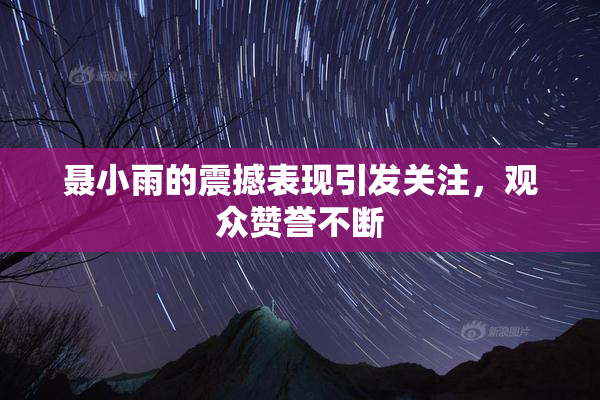 聂小雨的震撼表现引发关注，观众赞誉不断