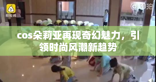 cos朵莉亚再现奇幻魅力，引领时尚风潮新趋势