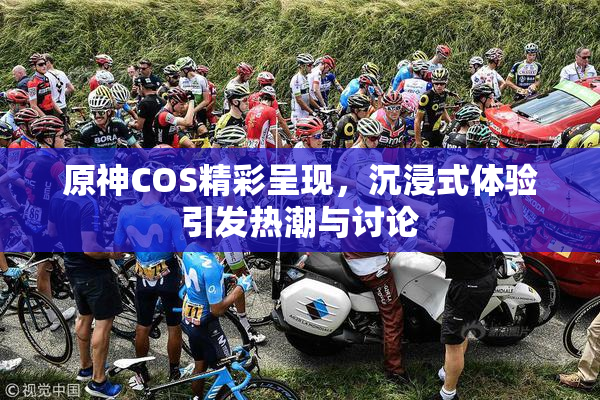 原神COS精彩呈现，沉浸式体验引发热潮与讨论