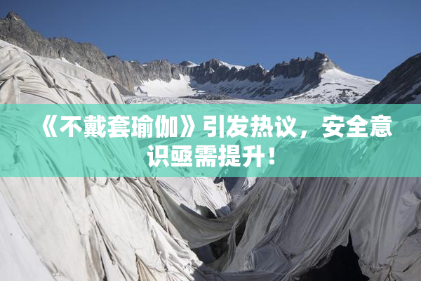 《不戴套瑜伽》引发热议，安全意识亟需提升！