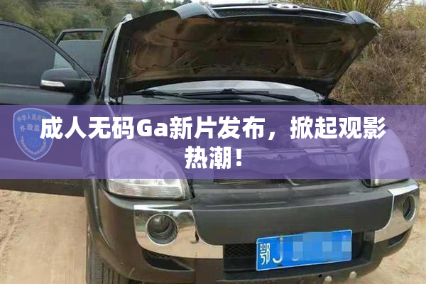成人无码Ga新片发布，掀起观影热潮！