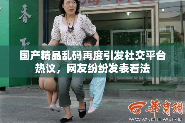 国产精品乱码再度引发社交平台热议，网友纷纷发表看法
