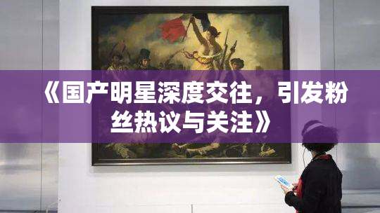 《国产明星深度交往，引发粉丝热议与关注》