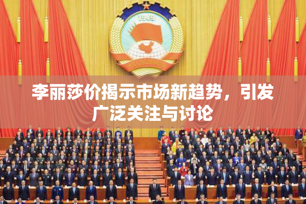 李丽莎价揭示市场新趋势，引发广泛关注与讨论