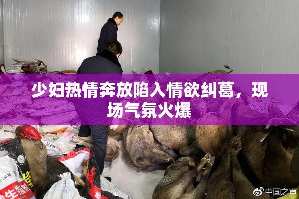 少妇热情奔放陷入情欲纠葛，现场气氛火爆