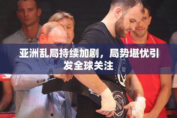 亚洲乱局持续加剧，局势堪忧引发全球关注