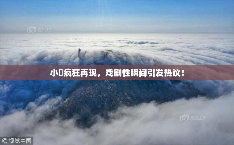 小泬疯狂再现，戏剧性瞬间引发热议！