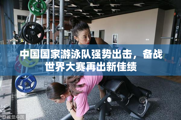 中国国家游泳队强势出击，备战世界大赛再出新佳绩