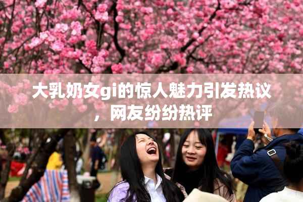 大乳奶女gi的惊人魅力引发热议，网友纷纷热评