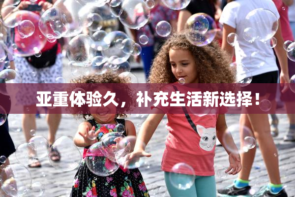 亚重体验久，补充生活新选择！