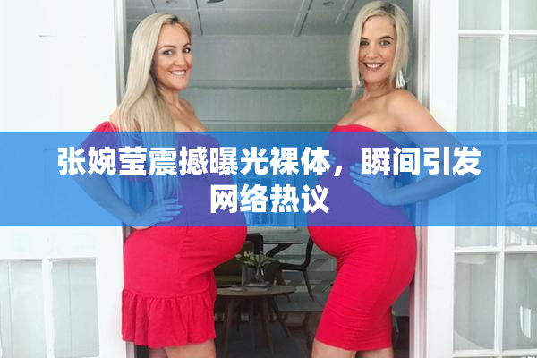 张婉莹震撼曝光裸体，瞬间引发网络热议