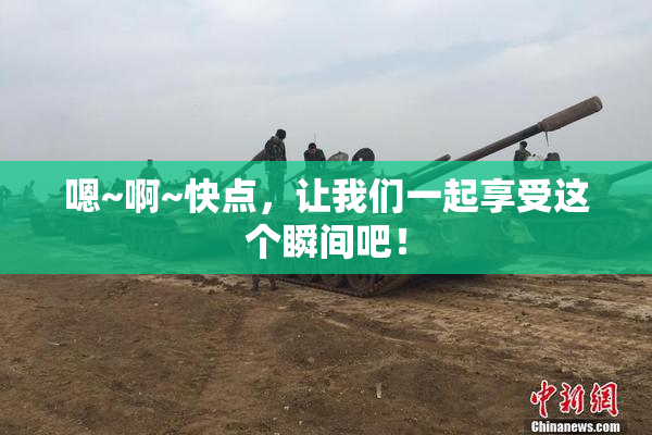 嗯~啊~快点，让我们一起享受这个瞬间吧！