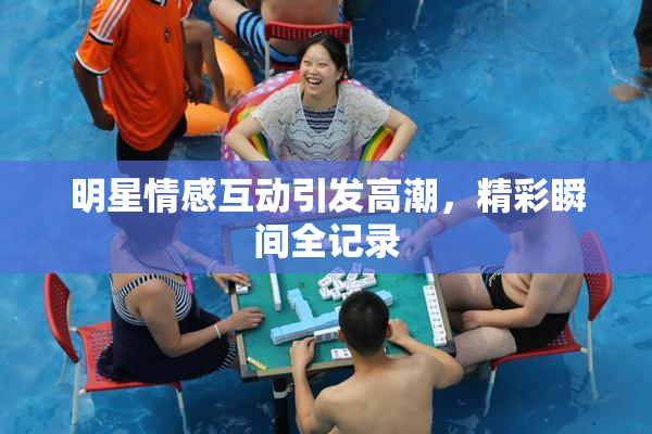 明星情感互动引发高潮，精彩瞬间全记录