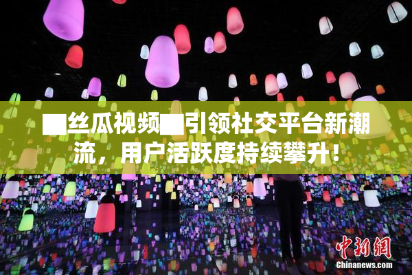 ▇丝瓜视频▇引领社交平台新潮流，用户活跃度持续攀升！