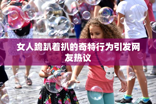 女人跪趴着扒的奇特行为引发网友热议