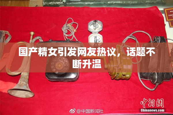 国产精女引发网友热议，话题不断升温