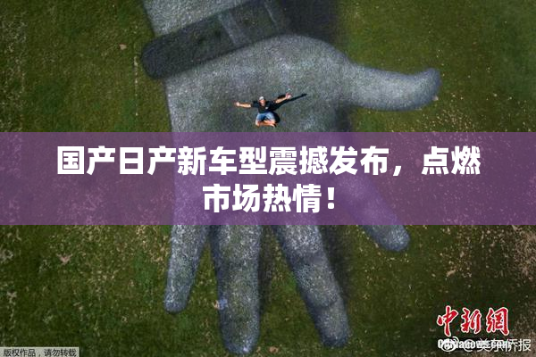 国产日产新车型震撼发布，点燃市场热情！