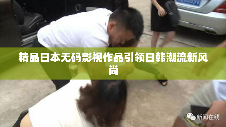 精品日本无码影视作品引领日韩潮流新风尚