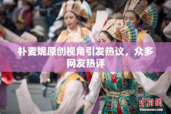 朴麦妮原创视角引发热议，众多网友热评