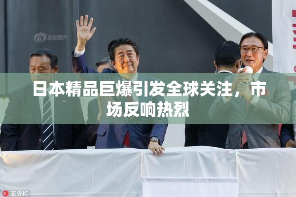 日本精品巨爆引发全球关注，市场反响热烈