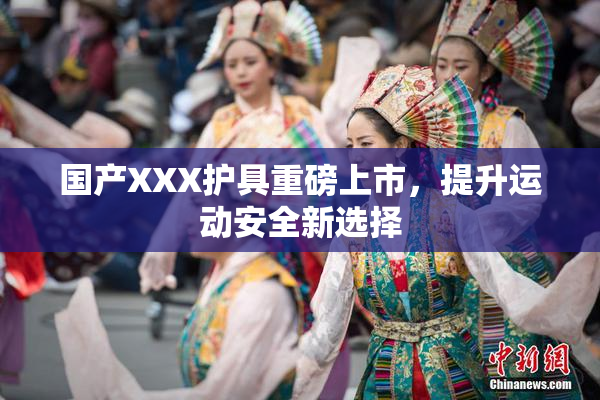 国产XXX护具重磅上市，提升运动安全新选择