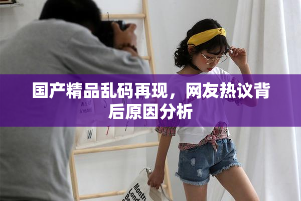 国产精品乱码再现，网友热议背后原因分析