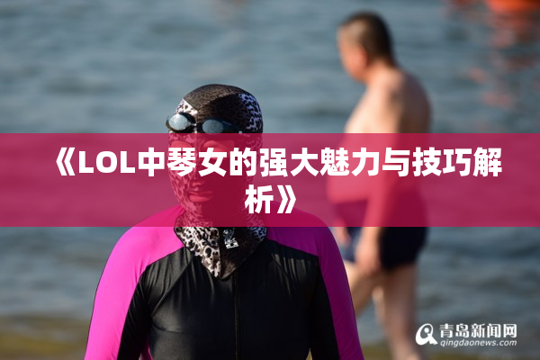 《LOL中琴女的强大魅力与技巧解析》
