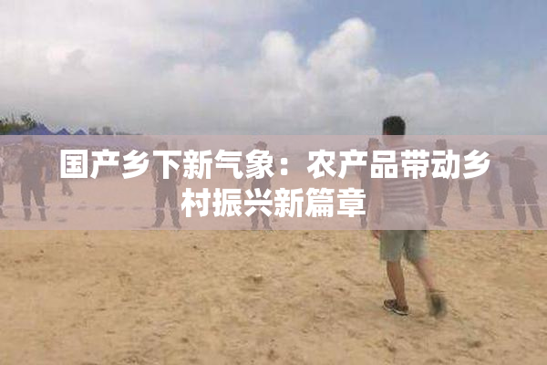 国产乡下新气象：农产品带动乡村振兴新篇章