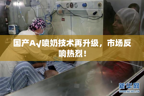 国产A√喷奶技术再升级，市场反响热烈！