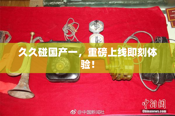 久久碰国产一，重磅上线即刻体验！