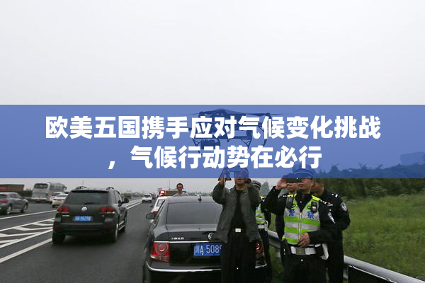 欧美五国携手应对气候变化挑战，气候行动势在必行