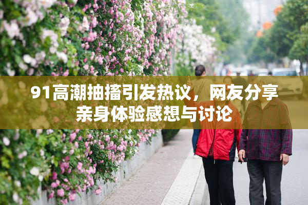 91高潮抽搐引发热议，网友分享亲身体验感想与讨论