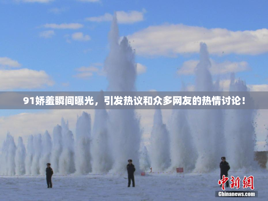 91娇羞瞬间曝光，引发热议和众多网友的热情讨论！