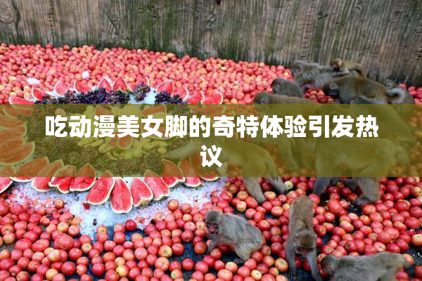 吃动漫美女脚的奇特体验引发热议