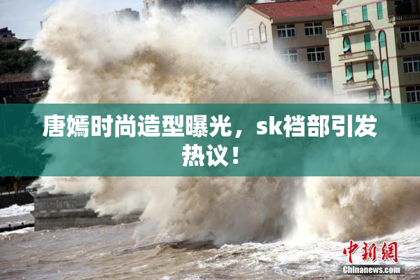 唐嫣时尚造型曝光，sk裆部引发热议！