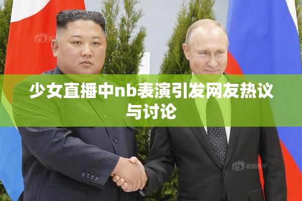 少女直播中nb表演引发网友热议与讨论