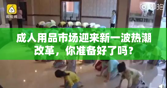 成人用品市场迎来新一波热潮改革，你准备好了吗？