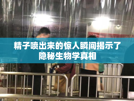 精子喷出来的惊人瞬间揭示了隐秘生物学真相