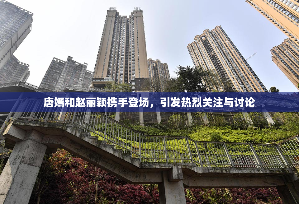 唐嫣和赵丽颖携手登场，引发热烈关注与讨论