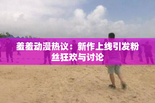 羞羞动漫热议：新作上线引发粉丝狂欢与讨论
