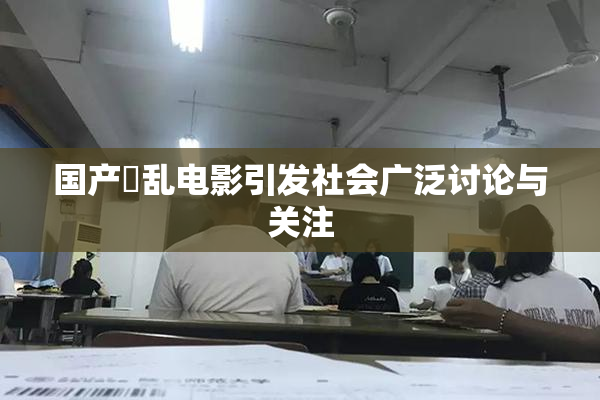 国产婬乱电影引发社会广泛讨论与关注