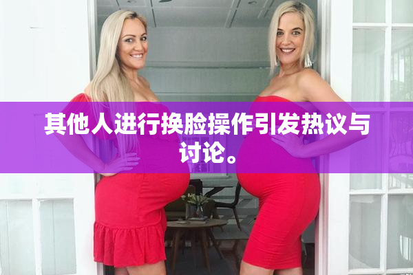 其他人进行换脸操作引发热议与讨论。